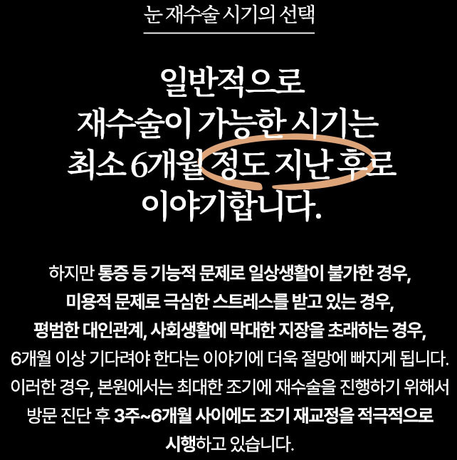 눈 재수술 시기의 선택 일반적으로 재수술이 가능한 시기는 최소 6개월 정도 지난 후로 이야기합니다. 하지만 통증 등 기능적 문제로 일상생활이 불가한 경우, 미용적 문제로 극심한 스트레스를 받고 있는 경우, 평범한 대인관계, 사회생활에 막대한 지장을 초래하는 경우, 6개월 이상 기다려야 한다는 이야기에 더욱 절망에 빠지게 됩니다. 이러한 경우, 본원에서는 최대한 조기에 재수술을 진행하기 위해서 방문 진단 후 3주 ~ 6개월 사이에도 조기 재교정을 적극적으로 시행하고 있습니다.